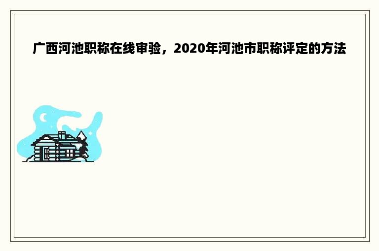 广西河池职称在线审验，2020年河池市职称评定的方法