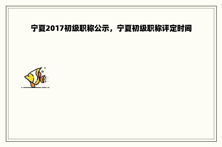 宁夏2017初级职称公示，宁夏初级职称评定时间