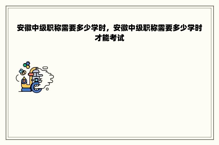 安徽中级职称需要多少学时，安徽中级职称需要多少学时才能考试