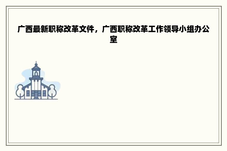 广西最新职称改革文件，广西职称改革工作领导小组办公室