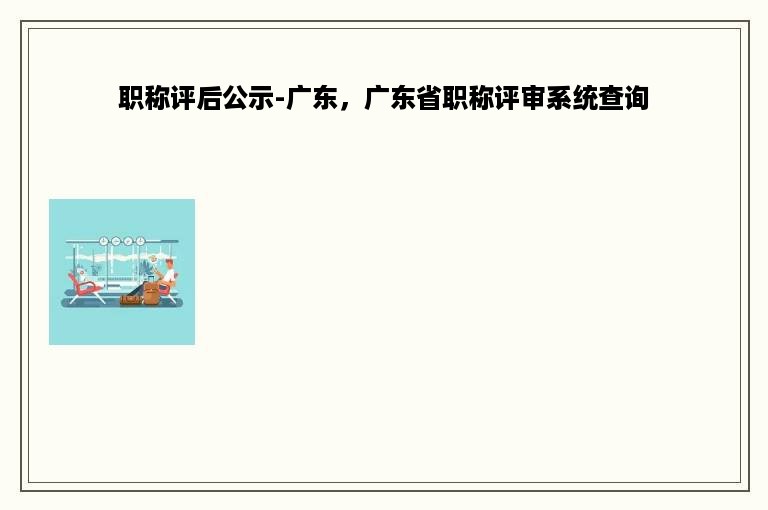 职称评后公示-广东，广东省职称评审系统查询