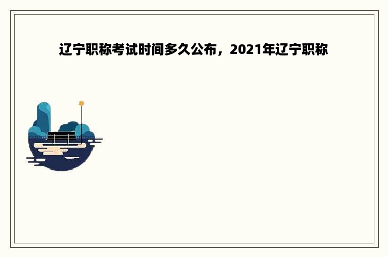 辽宁职称考试时间多久公布，2021年辽宁职称