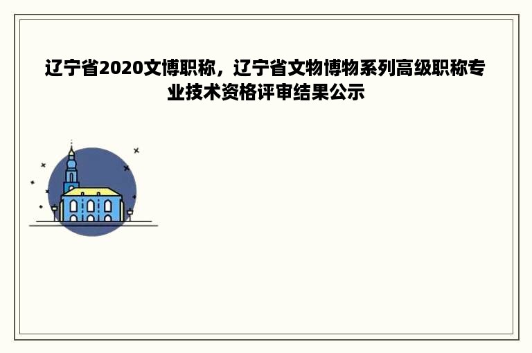 辽宁省2020文博职称，辽宁省文物博物系列高级职称专业技术资格评审结果公示