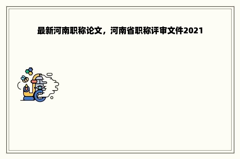 最新河南职称论文，河南省职称评审文件2021