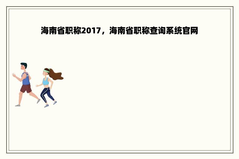 海南省职称2017，海南省职称查询系统官网