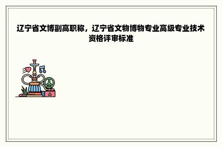 辽宁省文博副高职称，辽宁省文物博物专业高级专业技术资格评审标准