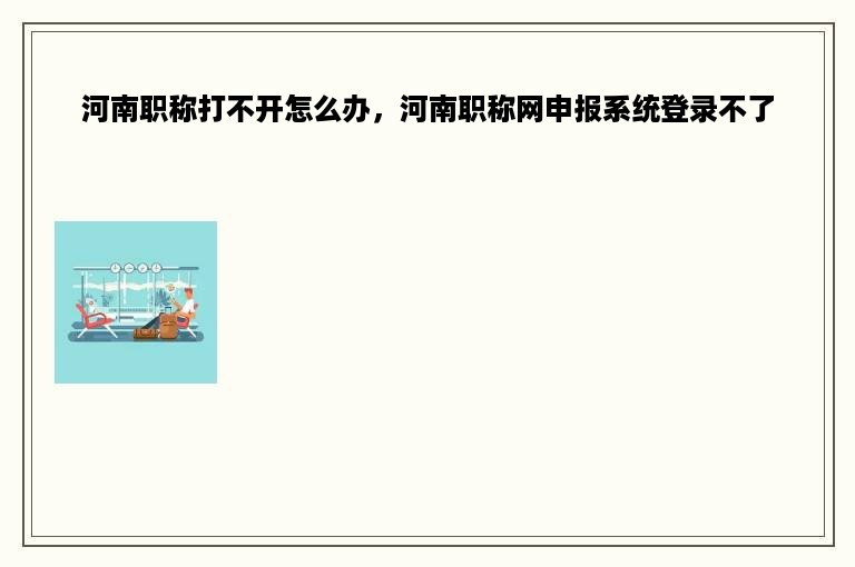 河南职称打不开怎么办，河南职称网申报系统登录不了