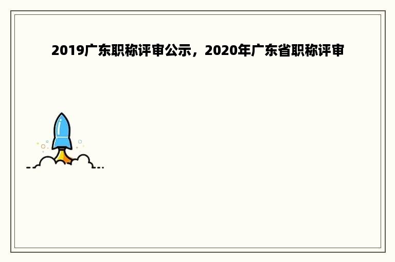 2019广东职称评审公示，2020年广东省职称评审