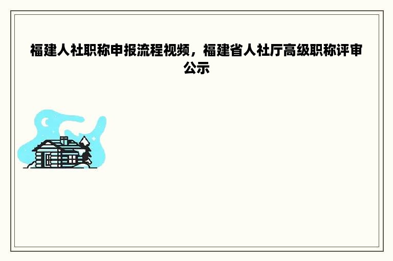 福建人社职称申报流程视频，福建省人社厅高级职称评审公示