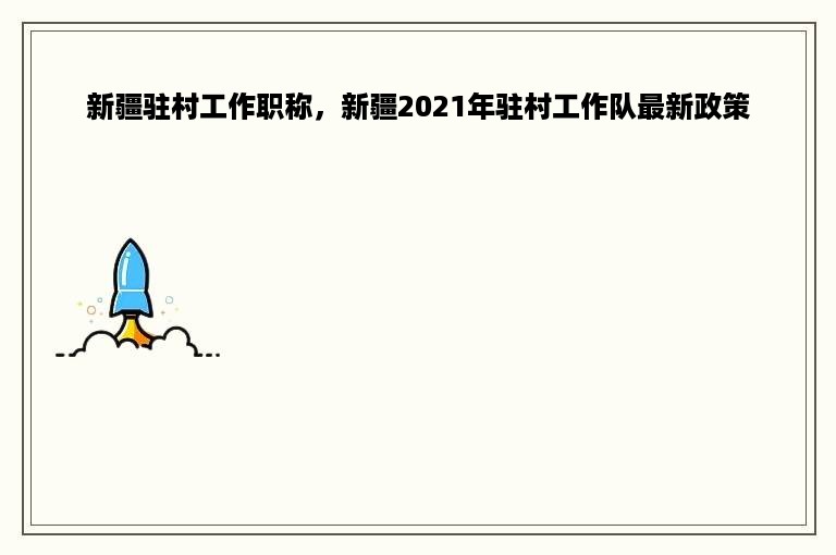 新疆驻村工作职称，新疆2021年驻村工作队最新政策