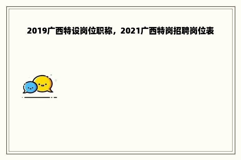 2019广西特设岗位职称，2021广西特岗招聘岗位表