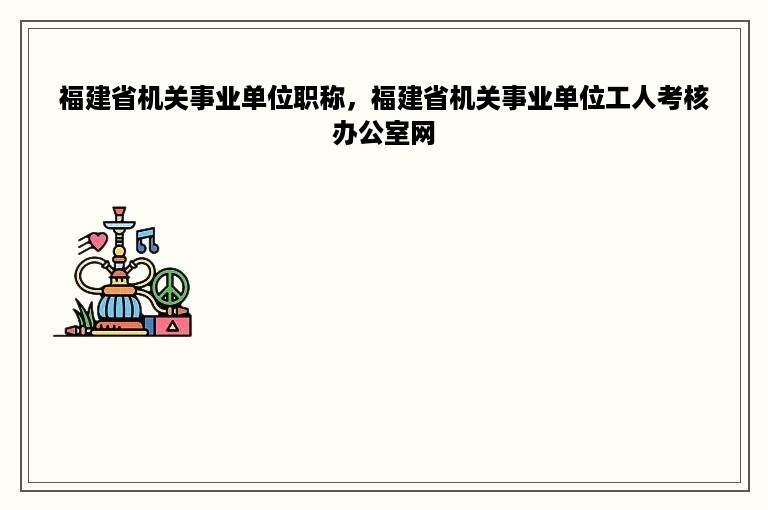 福建省机关事业单位职称，福建省机关事业单位工人考核办公室网