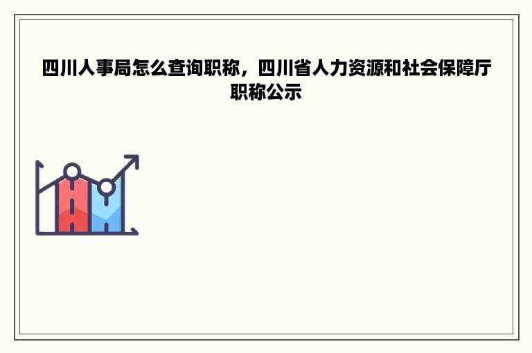 四川人事局怎么查询职称，四川省人力资源和社会保障厅职称公示