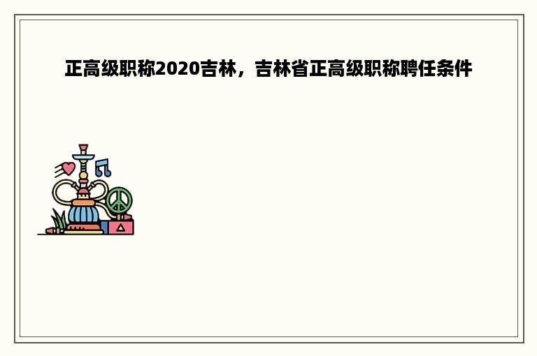 正高级职称2020吉林，吉林省正高级职称聘任条件