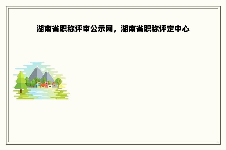 湖南省职称评审公示网，湖南省职称评定中心