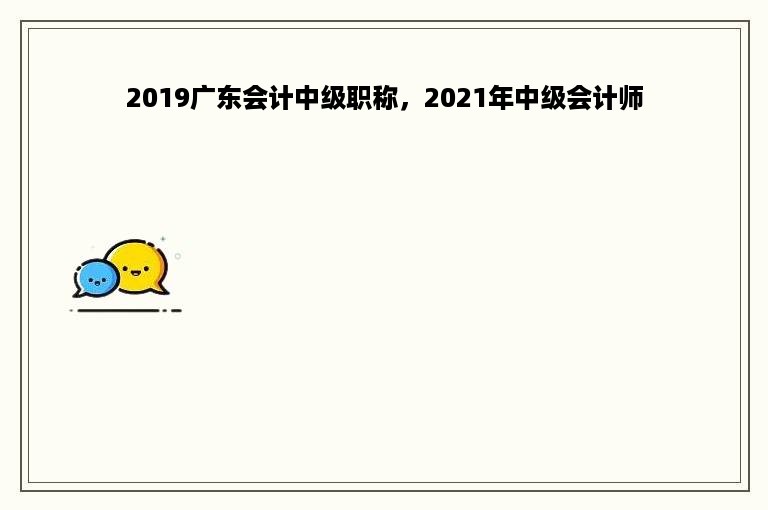 2019广东会计中级职称，2021年中级会计师