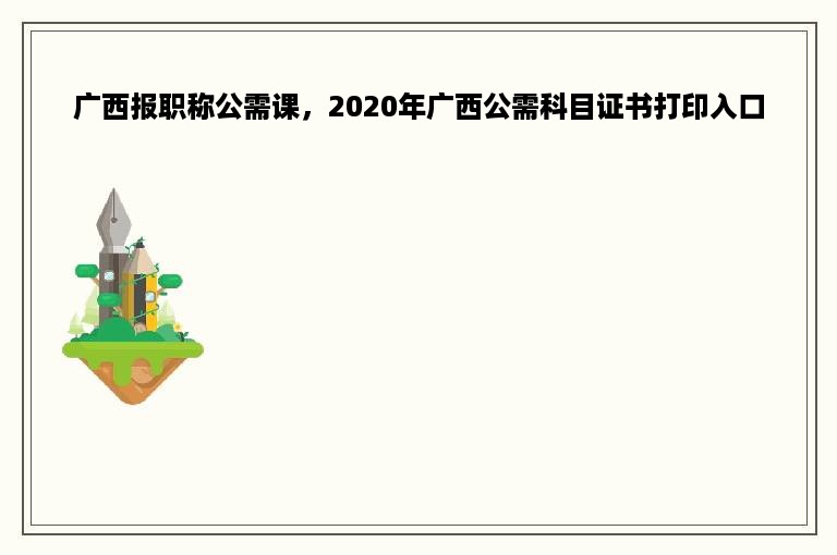 广西报职称公需课，2020年广西公需科目证书打印入口