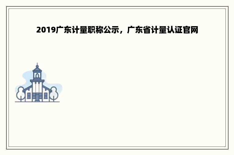 2019广东计量职称公示，广东省计量认证官网