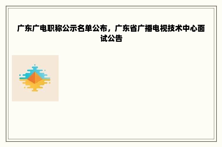 广东广电职称公示名单公布，广东省广播电视技术中心面试公告