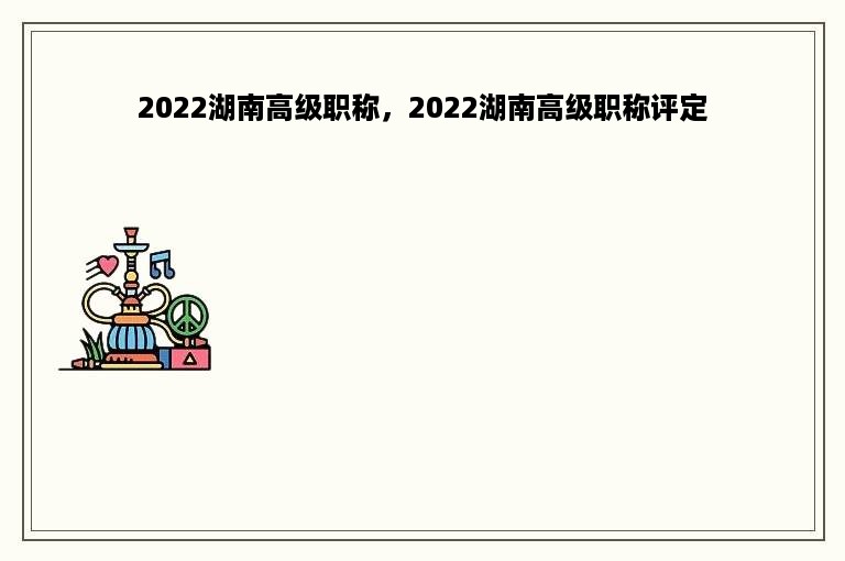 2022湖南高级职称，2022湖南高级职称评定