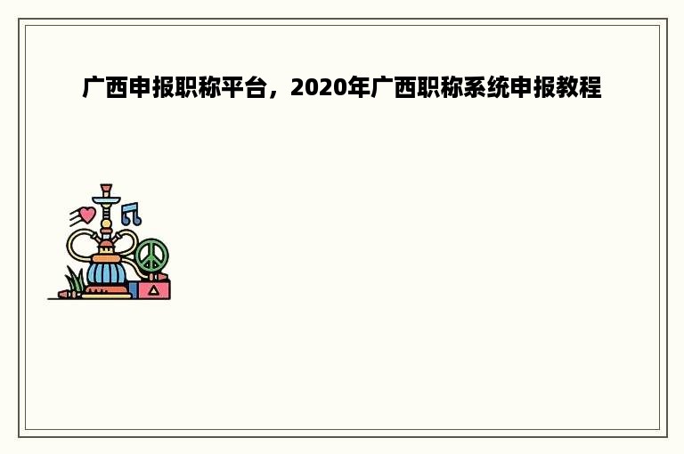 广西申报职称平台，2020年广西职称系统申报教程