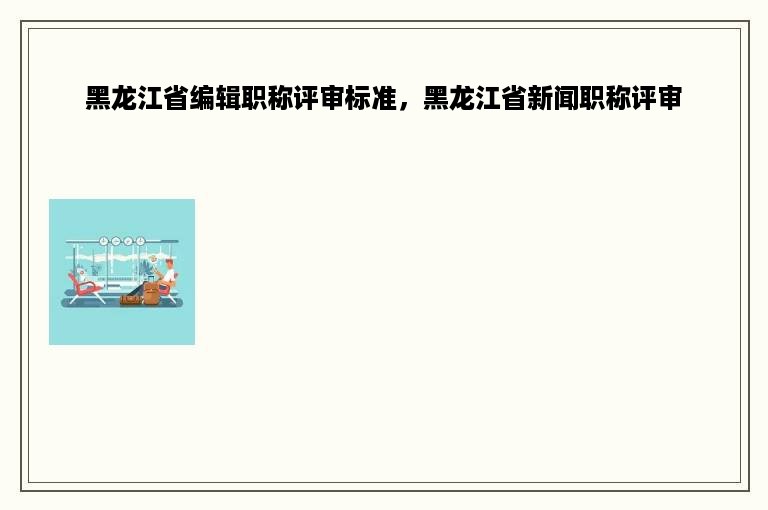 黑龙江省编辑职称评审标准，黑龙江省新闻职称评审