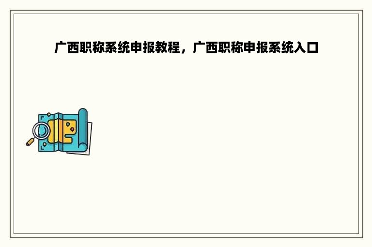 广西职称系统申报教程，广西职称申报系统入口