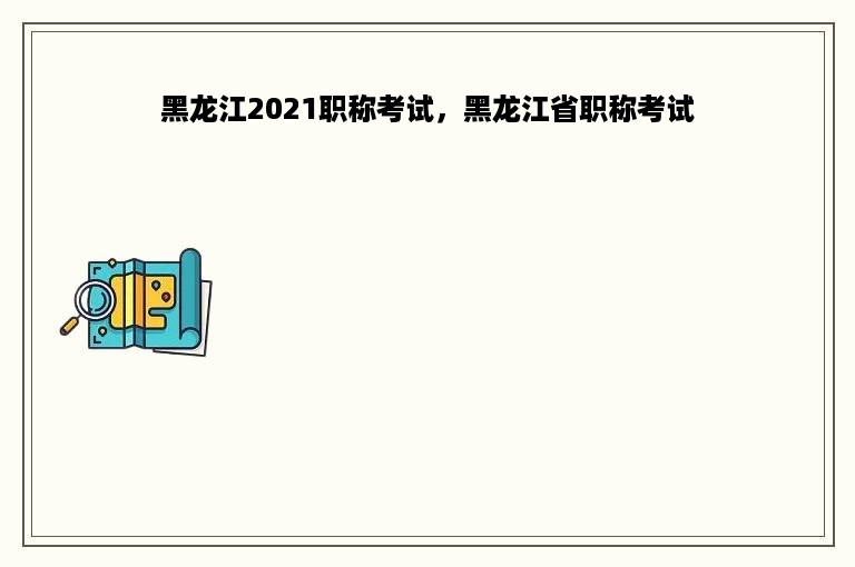 黑龙江2021职称考试，黑龙江省职称考试