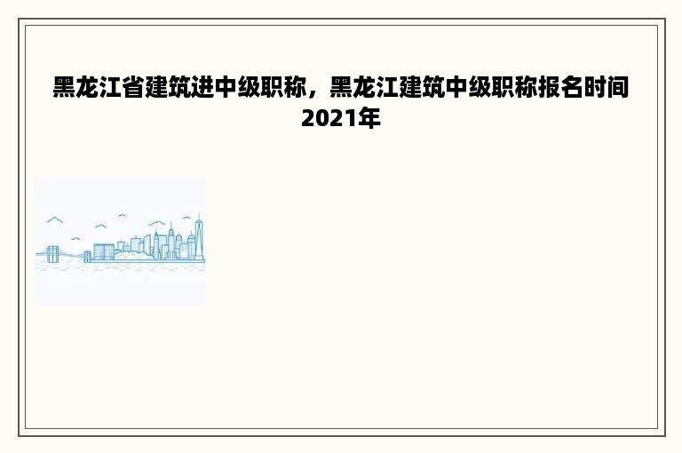 黑龙江省建筑进中级职称，黑龙江建筑中级职称报名时间2021年