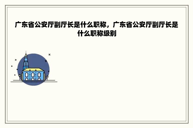 广东省公安厅副厅长是什么职称，广东省公安厅副厅长是什么职称级别