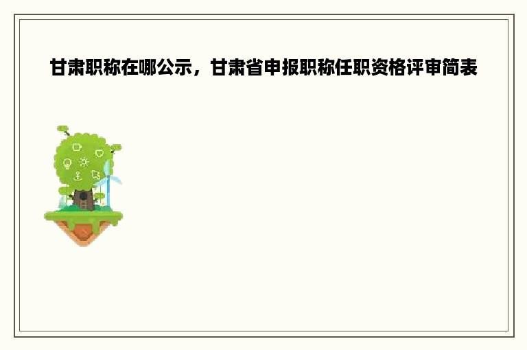 甘肃职称在哪公示，甘肃省申报职称任职资格评审简表