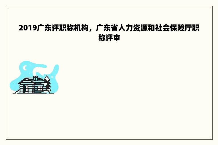 2019广东评职称机构，广东省人力资源和社会保障厅职称评审