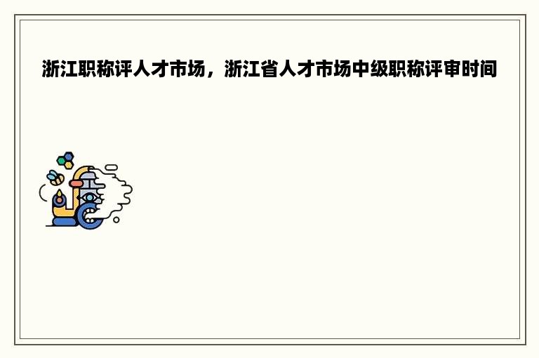 浙江职称评人才市场，浙江省人才市场中级职称评审时间