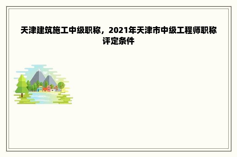 天津建筑施工中级职称，2021年天津市中级工程师职称评定条件