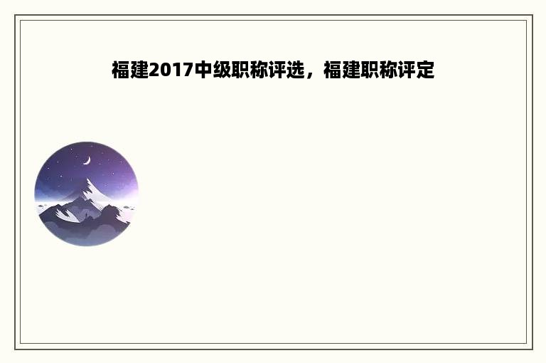 福建2017中级职称评选，福建职称评定