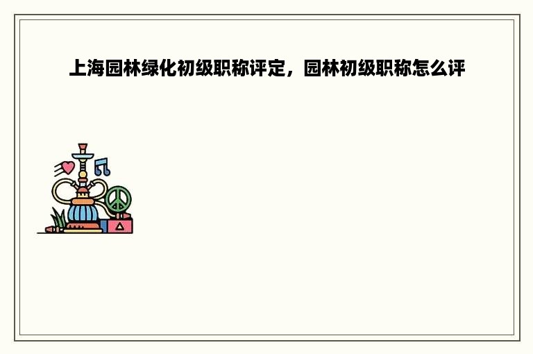 上海园林绿化初级职称评定，园林初级职称怎么评