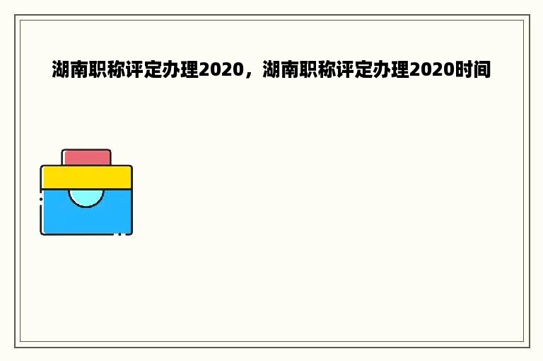 湖南职称评定办理2020，湖南职称评定办理2020时间