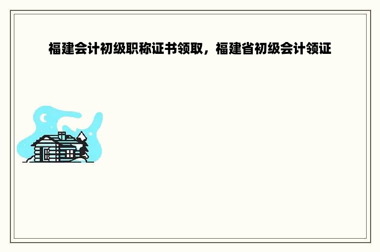 福建会计初级职称证书领取，福建省初级会计领证