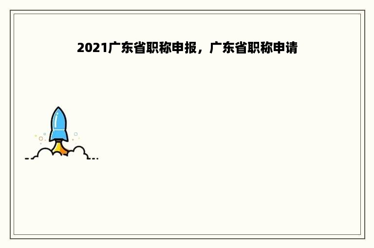 2021广东省职称申报，广东省职称申请