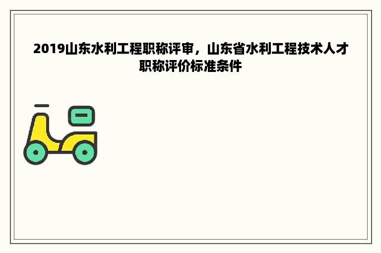 2019山东水利工程职称评审，山东省水利工程技术人才职称评价标准条件