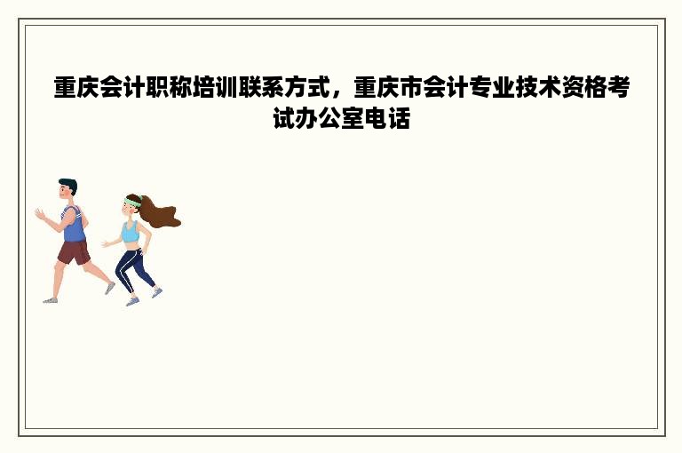 重庆会计职称培训联系方式，重庆市会计专业技术资格考试办公室电话