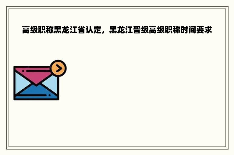 高级职称黑龙江省认定，黑龙江晋级高级职称时间要求