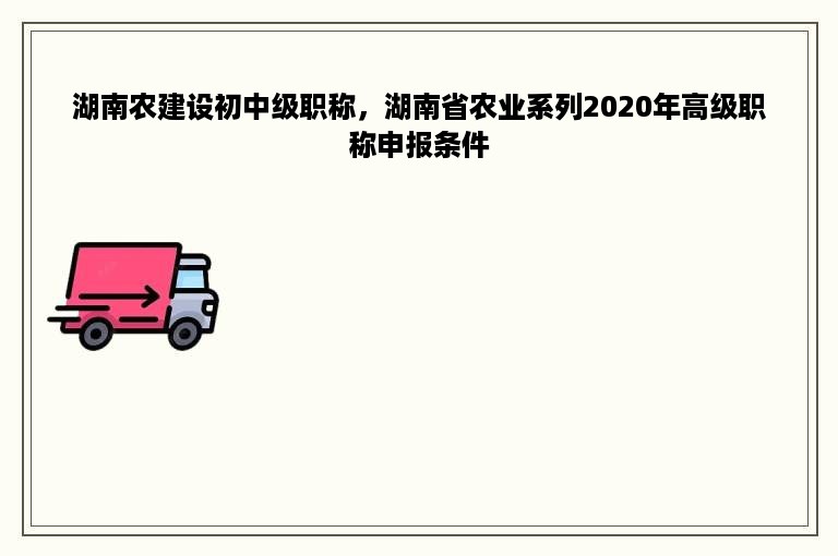 湖南农建设初中级职称，湖南省农业系列2020年高级职称申报条件