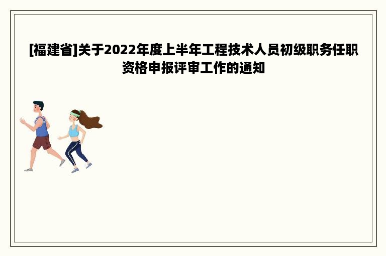 [福建省]关于2022年度上半年工程技术人员初级职务任职资格申报评审工作的通知