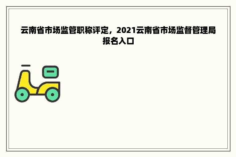 云南省市场监管职称评定，2021云南省市场监督管理局报名入口