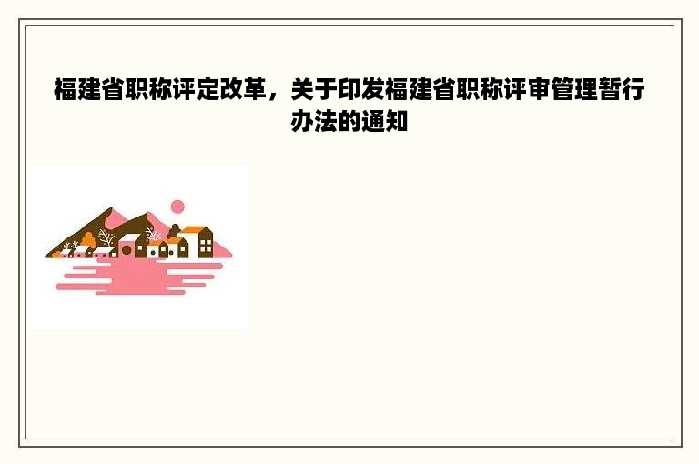 福建省职称评定改革，关于印发福建省职称评审管理暂行办法的通知