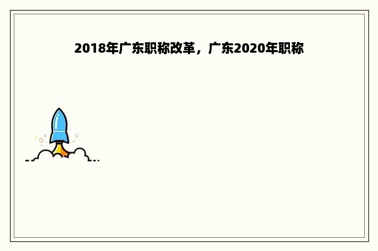 2018年广东职称改革，广东2020年职称