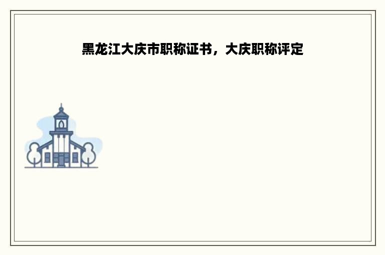 黑龙江大庆市职称证书，大庆职称评定