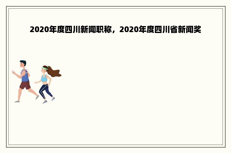 2020年度四川新闻职称，2020年度四川省新闻奖