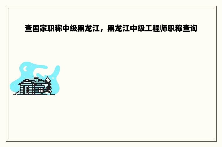 查国家职称中级黑龙江，黑龙江中级工程师职称查询